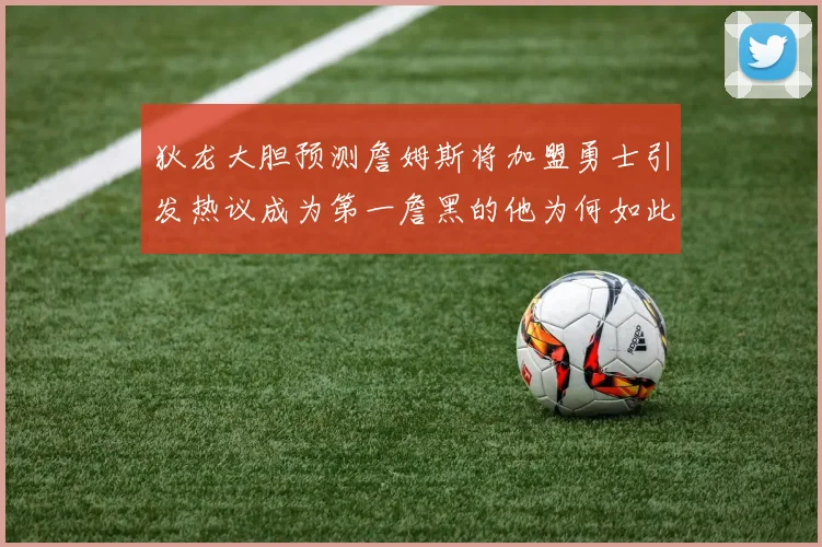 狄龙大胆预测詹姆斯将加盟勇士引发热议成为第一詹黑的他为何如此看好