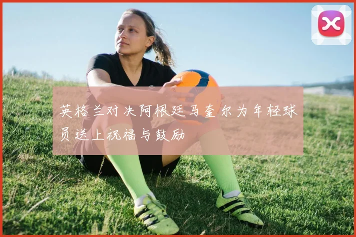 英格兰对决阿根廷马奎尔为年轻球员送上祝福与鼓励