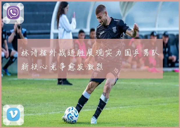 林诗栋外战连胜展现实力国乒男队新核心竞争愈发激烈